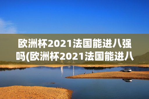 欧洲杯2021法国能进八强吗(欧洲杯2021法国能进八强吗知乎)