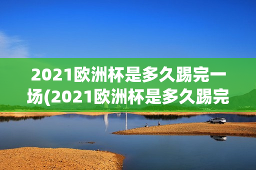 2021欧洲杯是多久踢完一场(2021欧洲杯是多久踢完一场比赛)