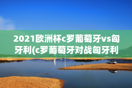 2021欧洲杯c罗葡萄牙vs匈牙利(c罗葡萄牙对战匈牙利)