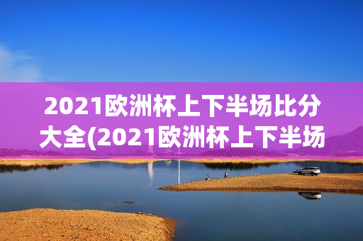 2021欧洲杯上下半场比分大全(2021欧洲杯上下半场比分大全表)