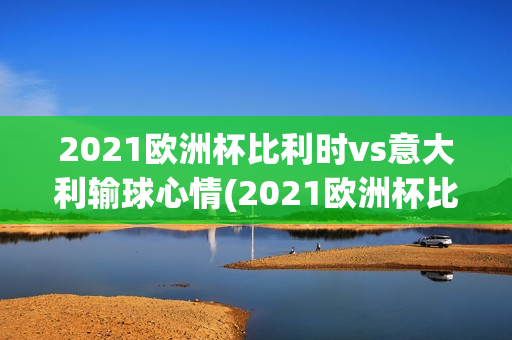 2021欧洲杯比利时vs意大利输球心情(2021欧洲杯比利时vs意大利输球心情怎么样)