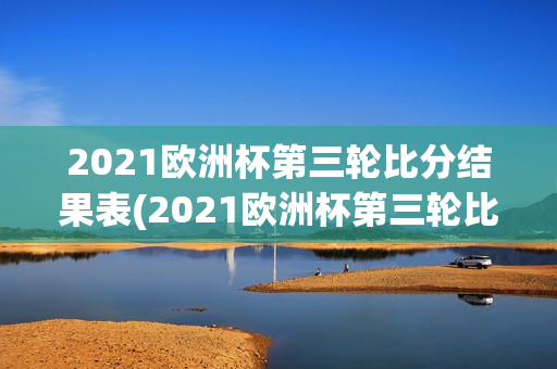 2021欧洲杯第三轮比分结果表(2021欧洲杯第三轮比分结果表格)