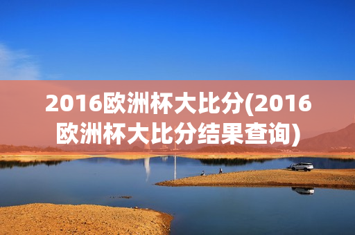 2016欧洲杯大比分(2016欧洲杯大比分结果查询)