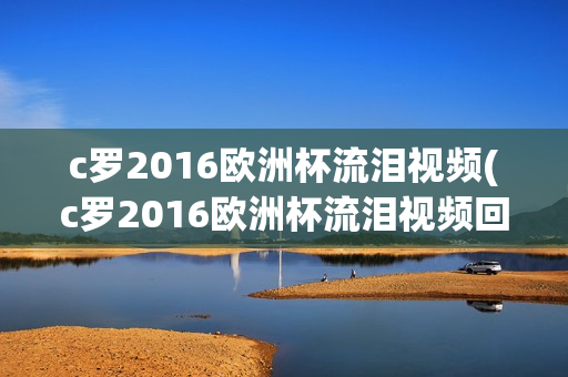 c罗2016欧洲杯流泪视频(c罗2016欧洲杯流泪视频回放)