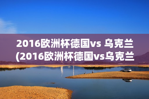 2016欧洲杯德国vs 乌克兰(2016欧洲杯德国vs乌克兰回放)