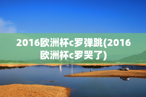 2016欧洲杯c罗弹跳(2016欧洲杯c罗哭了)