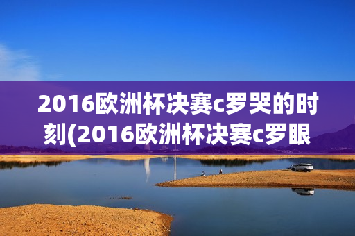 2016欧洲杯决赛c罗哭的时刻(2016欧洲杯决赛c罗眼泪)