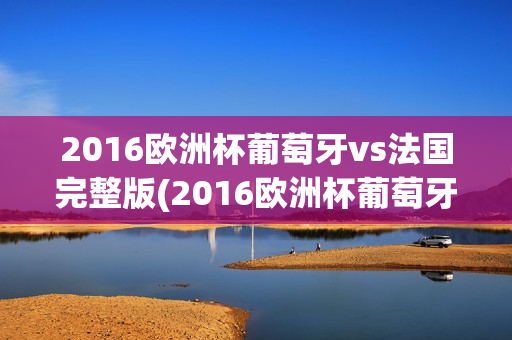 2016欧洲杯葡萄牙vs法国完整版(2016欧洲杯葡萄牙对战法国比分)