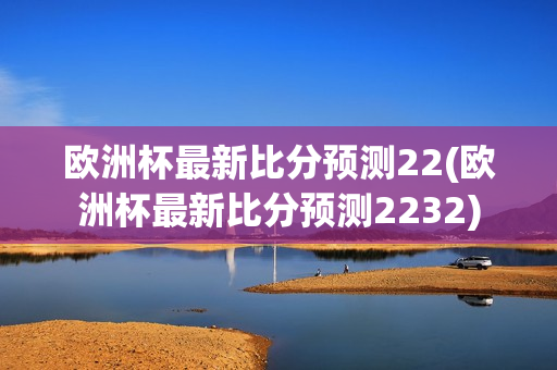 欧洲杯最新比分预测22(欧洲杯最新比分预测2232)