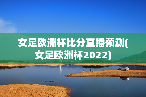 女足欧洲杯比分直播预测(女足欧洲杯2022)