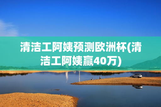 清洁工阿姨预测欧洲杯(清洁工阿姨赢40万)