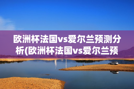 欧洲杯法国vs爱尔兰预测分析(欧洲杯法国vs爱尔兰预测分析报告)