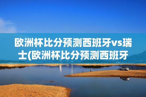 欧洲杯比分预测西班牙vs瑞士(欧洲杯比分预测西班牙vs瑞士)