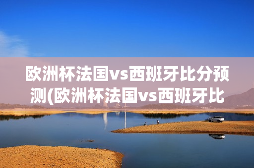 欧洲杯法国vs西班牙比分预测(欧洲杯法国vs西班牙比分预测分析)