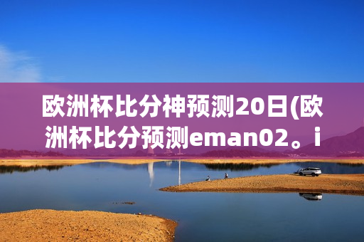 欧洲杯比分神预测20日(欧洲杯比分预测eman02。in)