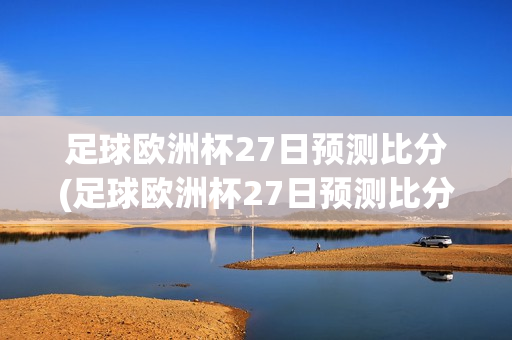 足球欧洲杯27日预测比分(足球欧洲杯27日预测比分结果)