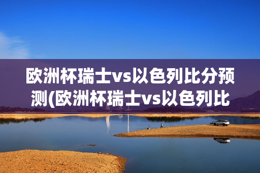 欧洲杯瑞士vs以色列比分预测(欧洲杯瑞士vs以色列比分预测)