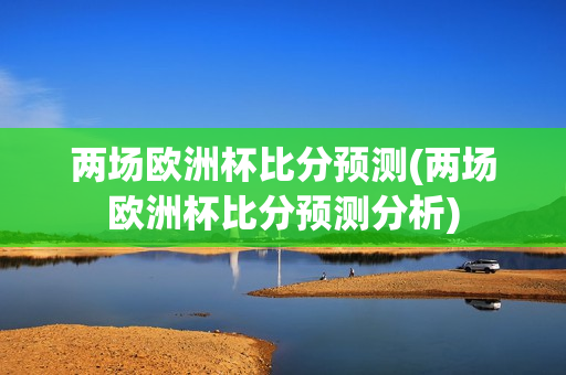 两场欧洲杯比分预测(两场欧洲杯比分预测分析)