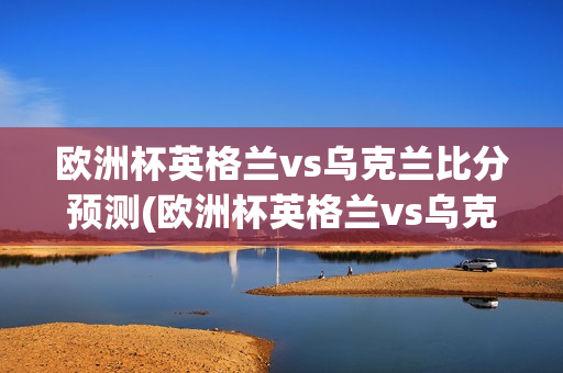 欧洲杯英格兰vs乌克兰比分预测(欧洲杯英格兰vs乌克兰比分预测结果)