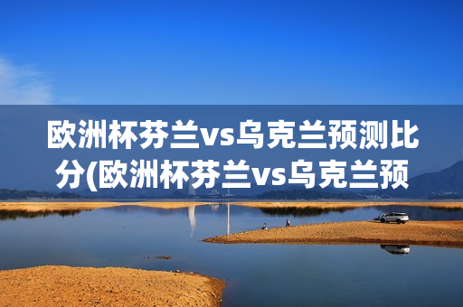 欧洲杯芬兰vs乌克兰预测比分(欧洲杯芬兰vs乌克兰预测比分结果)